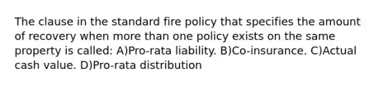 The clause in the standard fire policy that specifies the amount of recovery when more than one policy exists on the same property is called: A)Pro-rata liability. B)Co-insurance. C)Actual cash value. D)Pro-rata distribution