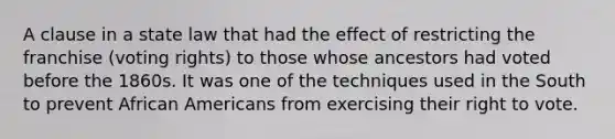 A clause in a state law that had the effect of restricting the franchise (voting rights) to those whose ancestors had voted before the 1860s. It was one of the techniques used in the South to prevent African Americans from exercising their right to vote.