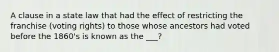 A clause in a state law that had the effect of restricting the franchise (voting rights) to those whose ancestors had voted before the 1860's is known as the ___?