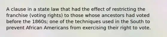 A clause in a state law that had the effect of restricting the franchise (voting rights) to those whose ancestors had voted before the 1860s; one of the techniques used in the South to prevent African Americans from exercising their right to vote.