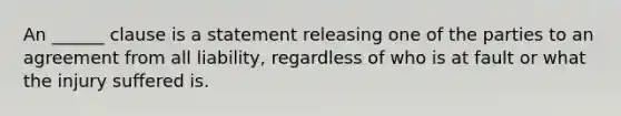 An ______ clause is a statement releasing one of the parties to an agreement from all liability, regardless of who is at fault or what the injury suffered is.