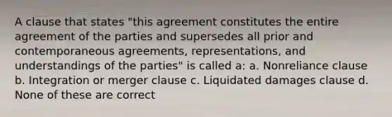 A clause that states "this agreement constitutes the entire agreement of the parties and supersedes all prior and contemporaneous agreements, representations, and understandings of the parties" is called a: a. Nonreliance clause b. Integration or merger clause c. Liquidated damages clause d. None of these are correct