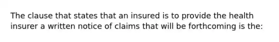 The clause that states that an insured is to provide the health insurer a written notice of claims that will be forthcoming is the: