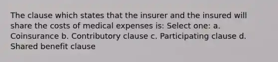 The clause which states that the insurer and the insured will share the costs of medical expenses is: Select one: a. Coinsurance b. Contributory clause c. Participating clause d. Shared benefit clause