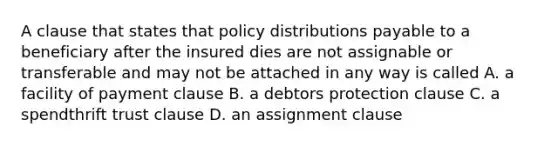 A clause that states that policy distributions payable to a beneficiary after the insured dies are not assignable or transferable and may not be attached in any way is called A. a facility of payment clause B. a debtors protection clause C. a spendthrift trust clause D. an assignment clause