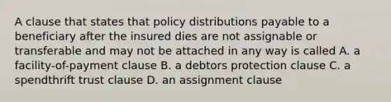 A clause that states that policy distributions payable to a beneficiary after the insured dies are not assignable or transferable and may not be attached in any way is called A. a facility-of-payment clause B. a debtors protection clause C. a spendthrift trust clause D. an assignment clause