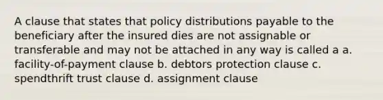 A clause that states that policy distributions payable to the beneficiary after the insured dies are not assignable or transferable and may not be attached in any way is called a a. facility-of-payment clause b. debtors protection clause c. spendthrift trust clause d. assignment clause