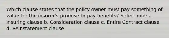 Which clause states that the policy owner must pay something of value for the insurer's promise to pay benefits? Select one: a. Insuring clause b. Consideration clause c. Entire Contract clause d. Reinstatement clause