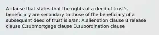 A clause that states that the rights of a deed of trust's beneficiary are secondary to those of the beneficiary of a subsequent deed of trust is a/an: A.alienation clause B.release clause C.submortgage clause D.subordination clause