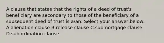 A clause that states that the rights of a deed of trust's beneficiary are secondary to those of the beneficiary of a subsequent deed of trust is a/an: Select your answer below: A.alienation clause B.release clause C.submortgage clause D.subordination clause