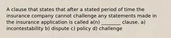 A clause that states that after a stated period of time the insurance company cannot challenge any statements made in the insurance application is called a(n) ________ clause. a) incontestability b) dispute c) policy d) challenge