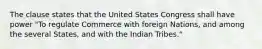 The clause states that the United States Congress shall have power "To regulate Commerce with foreign Nations, and among the several States, and with the Indian Tribes."