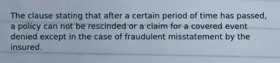 The clause stating that after a certain period of time has passed, a policy can not be rescinded or a claim for a covered event denied except in the case of fraudulent misstatement by the insured.