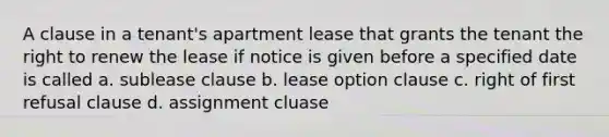 A clause in a tenant's apartment lease that grants the tenant the right to renew the lease if notice is given before a specified date is called a. sublease clause b. lease option clause c. right of first refusal clause d. assignment cluase