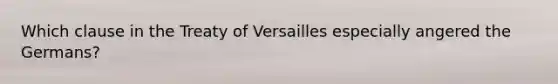 Which clause in the Treaty of Versailles especially angered the Germans?