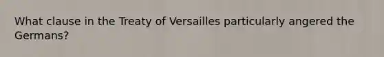 What clause in the Treaty of Versailles particularly angered the Germans?