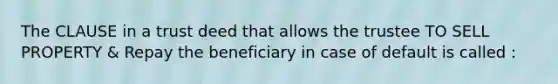 The CLAUSE in a trust deed that allows the trustee TO SELL PROPERTY & Repay the beneficiary in case of default is called :