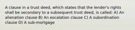 A clause in a trust deed, which states that the lender's rights shall be secondary to a subsequent trust deed, is called: A) An alienation clause B) An escalation clause C) A subordination clause D) A sub-mortgage