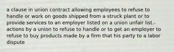 a clause in union contract allowing employees to refuse to handle or work on goods shipped from a struck plant or to provide services to an employer listed on a union unfair list.- actions by a union to refuse to handle or to get an employer to refuse to buy products made by a firm that his party to a labor dispute