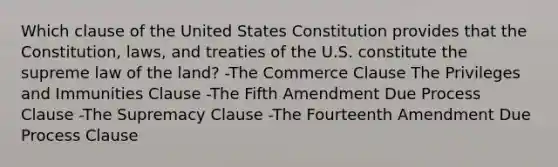 Which clause of the United States Constitution provides that the Constitution, laws, and treaties of the U.S. constitute the supreme law of the land? -The Commerce Clause The Privileges and Immunities Clause -The Fifth Amendment Due Process Clause -The Supremacy Clause -The Fourteenth Amendment Due Process Clause