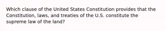 Which clause of the United States Constitution provides that the Constitution, laws, and treaties of the U.S. constitute the supreme law of the land?