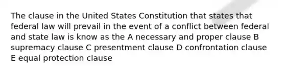 The clause in the United States Constitution that states that federal law will prevail in the event of a conflict between federal and state law is know as the A necessary and proper clause B supremacy clause C presentment clause D confrontation clause E equal protection clause