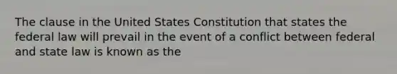 The clause in the United States Constitution that states the federal law will prevail in the event of a conflict between federal and state law is known as the