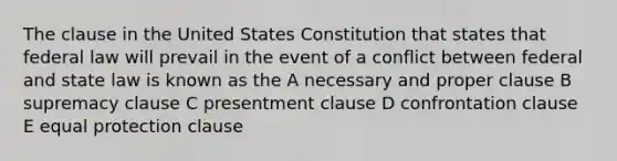 The clause in the United States Constitution that states that federal law will prevail in the event of a conflict between federal and state law is known as the A necessary and proper clause B supremacy clause C presentment clause D confrontation clause E equal protection clause