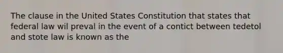 The clause in the United States Constitution that states that federal law wil preval in the event of a contict between tedetol and stote law is known as the