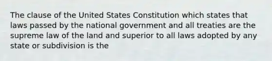 The clause of the United States Constitution which states that laws passed by the national government and all treaties are the supreme law of the land and superior to all laws adopted by any state or subdivision is the