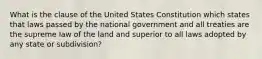 What is the clause of the United States Constitution which states that laws passed by the national government and all treaties are the supreme law of the land and superior to all laws adopted by any state or subdivision?