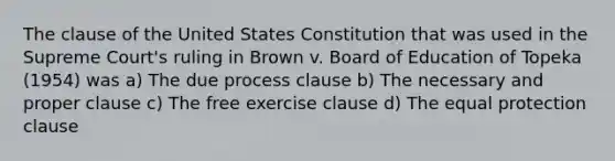 The clause of the United States Constitution that was used in the Supreme Court's ruling in Brown v. Board of Education of Topeka (1954) was a) The due process clause b) The necessary and proper clause c) The free exercise clause d) The equal protection clause