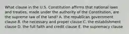 What clause in the U.S. Constitution affirms that national laws and treaties, made under the authority of the Constitution, are the supreme law of the land? A. the republican government clause B. the necessary and proper clause C. the establishment clause D. the full faith and credit clause E. the supremacy clause