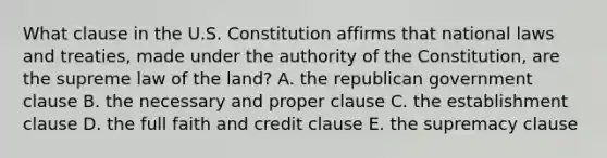 What clause in the U.S. Constitution affirms that national laws and treaties, made under the authority of the Constitution, are the supreme law of the land? A. the republican government clause B. the necessary and proper clause C. the establishment clause D. the full faith and credit clause E. the supremacy clause