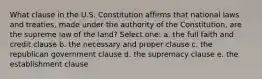 What clause in the U.S. Constitution affirms that national laws and treaties, made under the authority of the Constitution, are the supreme law of the land? Select one: a. the full faith and credit clause b. the necessary and proper clause c. the republican government clause d. the supremacy clause e. the establishment clause