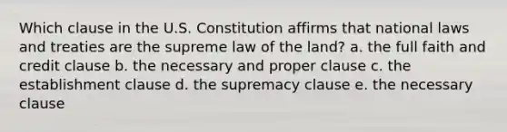 Which clause in the U.S. Constitution affirms that national laws and treaties are the supreme law of the land? a. the full faith and credit clause b. the necessary and proper clause c. the establishment clause d. the supremacy clause e. the necessary clause