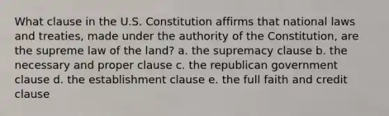 What clause in the U.S. Constitution affirms that national laws and treaties, made under the authority of the Constitution, are the supreme law of the land? a. the supremacy clause b. the necessary and proper clause c. the republican government clause d. the establishment clause e. the full faith and credit clause