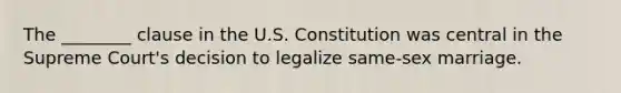 The ________ clause in the U.S. Constitution was central in the Supreme Court's decision to legalize same-sex marriage.