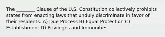 The ________ Clause of the U.S. Constitution collectively prohibits states from enacting laws that unduly discriminate in favor of their residents. A) Due Process B) Equal Protection C) Establishment D) Privileges and Immunities