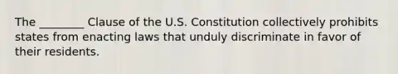 The ________ Clause of the U.S. Constitution collectively prohibits states from enacting laws that unduly discriminate in favor of their residents.