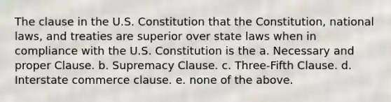 The clause in the U.S. Constitution that the Constitution, national laws, and treaties are superior over state laws when in compliance with the U.S. Constitution is the a. Necessary and proper Clause. b. Supremacy Clause. c. Three-Fifth Clause. d. Interstate commerce clause. e. none of the above.