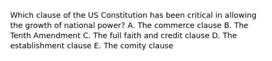 Which clause of the US Constitution has been critical in allowing the growth of national power? A. The commerce clause B. The Tenth Amendment C. The full faith and credit clause D. The establishment clause E. The comity clause