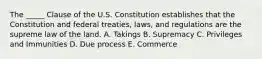 The​ _____ Clause of the U.S. Constitution establishes that the Constitution and federal​ treaties, laws, and regulations are the supreme law of the land. A. Takings B. Supremacy C. Privileges and Immunities D. Due process E. Commerce