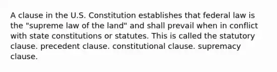 A clause in the U.S. Constitution establishes that federal law is the "supreme law of the land" and shall prevail when in conflict with state constitutions or statutes. This is called the statutory clause. precedent clause. constitutional clause. supremacy clause.