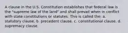 A clause in the U.S. Constitution establishes that federal law is the "supreme law of the land" and shall prevail when in conflict with state constitutions or statutes. This is called the: a. statutory clause. b. precedent clause. c. constitutional clause. d. supremacy clause.