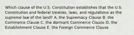 Which clause of the U.S. Constitution establishes that the U.S. Constitution and federal treaties, laws, and regulations as the supreme law of the land? A. the Supremacy Clause B. the Commerce Clause C. the dormant Commerce Clause D. the Establishment Clause E. the Foreign Commerce Clause