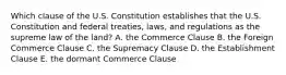 Which clause of the U.S. Constitution establishes that the U.S. Constitution and federal​ treaties, laws, and regulations as the supreme law of the​ land? A. the Commerce Clause B. the Foreign Commerce Clause C. the Supremacy Clause D. the Establishment Clause E. the dormant Commerce Clause