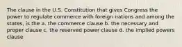 The clause in the U.S. Constitution that gives Congress the power to regulate commerce with foreign nations and among the states, is the a. the commerce clause b. the necessary and proper clause c. the reserved power clause d. the implied powers clause