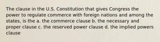 The clause in the U.S. Constitution that gives Congress the power to regulate commerce with foreign nations and among the states, is the a. the commerce clause b. the necessary and proper clause c. the reserved power clause d. the implied powers clause