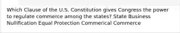 Which Clause of the U.S. Constitution gives Congress the power to regulate commerce among the states? State Business Nullification Equal Protection Commerical Commerce